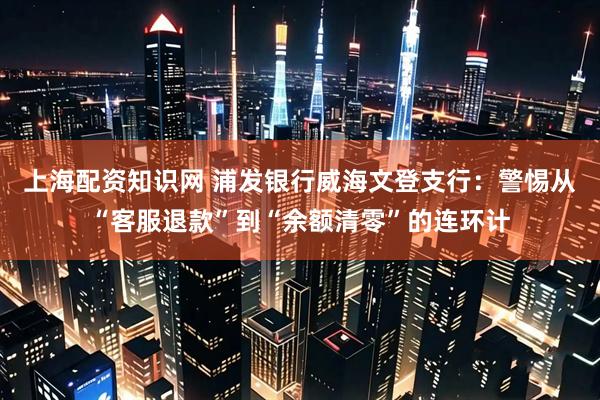 上海配资知识网 浦发银行威海文登支行：警惕从“客服退款”到“余额清零”的连环计