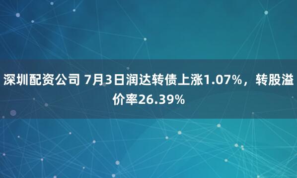 深圳配资公司 7月3日润达转债上涨1.07%，转股溢价率26.39%