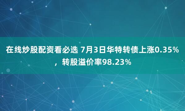 在线炒股配资看必选 7月3日华特转债上涨0.35%，转股溢价率98.23%