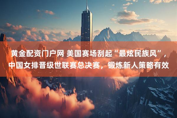 黄金配资门户网 美国赛场刮起“最炫民族风”，中国女排晋级世联赛总决赛，锻炼新人策略有效