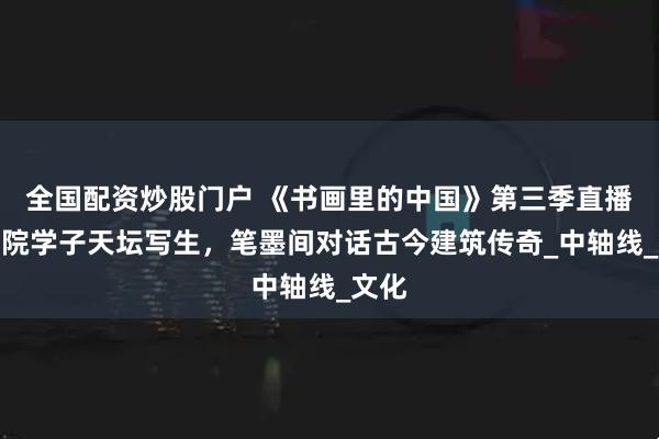 全国配资炒股门户 《书画里的中国》第三季直播：美院学子天坛写生，笔墨间对话古今建筑传奇_中轴线_文化