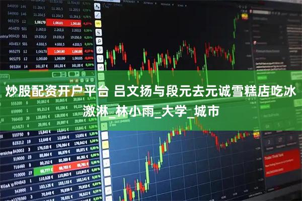 炒股配资开户平台 吕文扬与段元去元诚雪糕店吃冰激淋_林小雨_大学_城市
