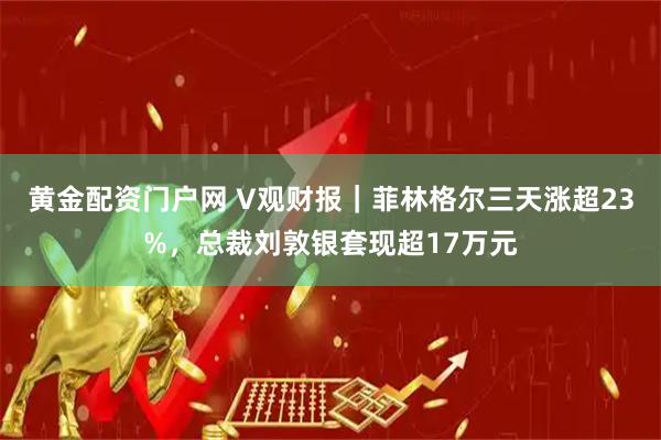 黄金配资门户网 V观财报｜菲林格尔三天涨超23%，总裁刘敦银套现超17万元
