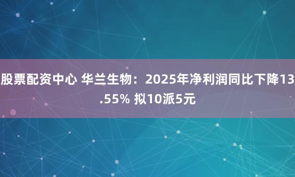 股票配资中心 华兰生物：2025年净利润同比下降13.55% 拟10派5元