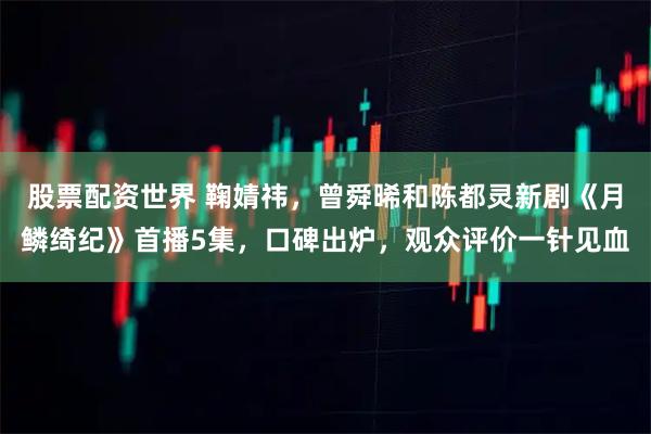 股票配资世界 鞠婧祎，曾舜晞和陈都灵新剧《月鳞绮纪》首播5集，口碑出炉，观众评价一针见血